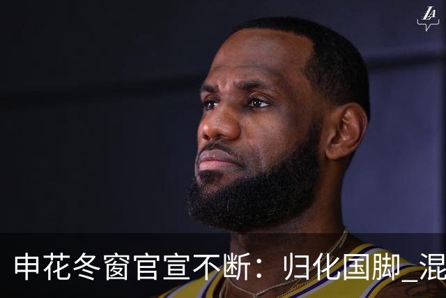 申花冬窗官宣不断：归化国脚 混血前锋 教练组有新人
